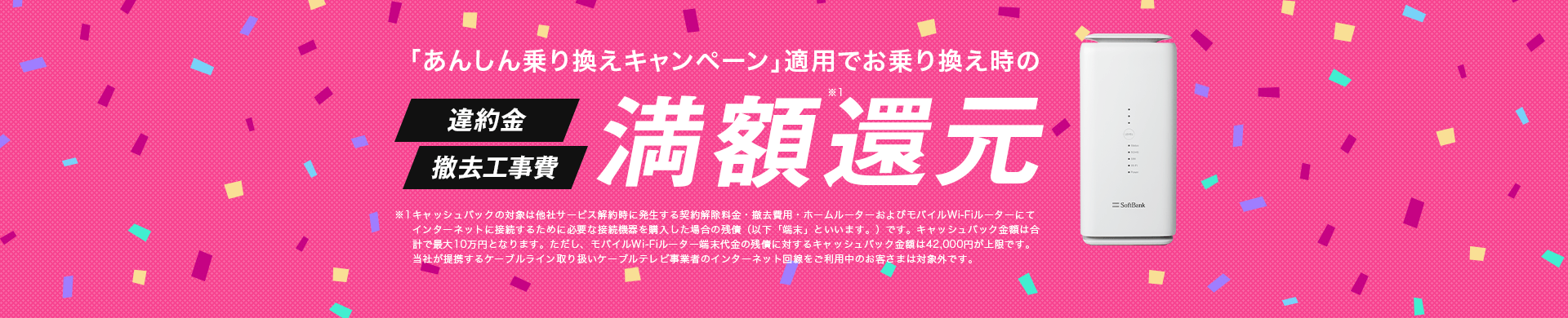 「あんしん乗り換えキャンペーン」適用でお乗り換え時の違約金・撤去工事費満額還元 ※キャッシュバックの対象は他社サービス解約時に発生する違約金・撤去費用・他社モバイルブロードバンド端末代金の残債です。キャッシュバック金額は合計で最大10万円となります。ただし、他社モバイルブロードバンド端末代金の残債に対するキャッシュバック金額は42,000円	を上限とさせていただきます。