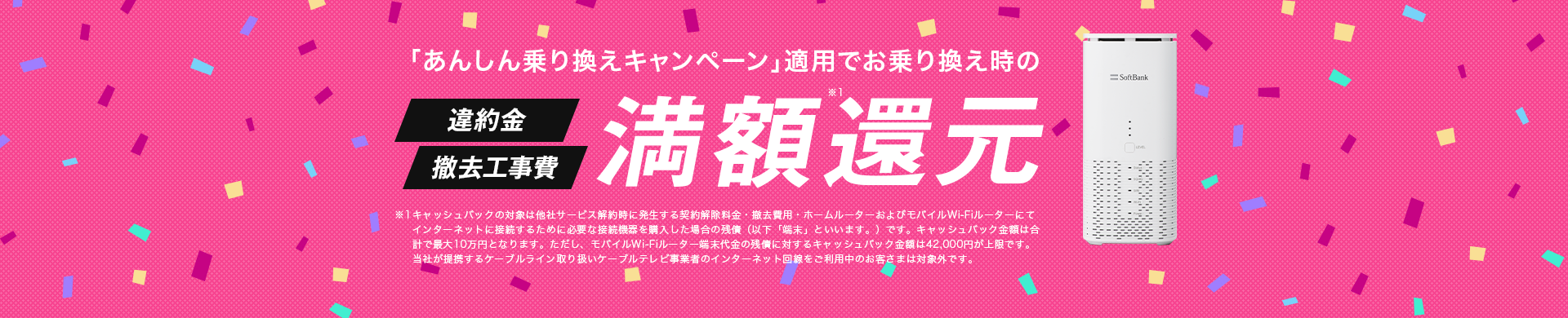 「あんしん乗り換えキャンペーン」適用でお乗り換え時の違約金・撤去工事費満額還元 ※キャッシュバックの対象は他社サービス解約時に発生する違約金・撤去費用・他社モバイルブロードバンド端末代金の残債です。キャッシュバック金額は合計で最大10万円となります。ただし、他社モバイルブロードバンド端末代金の残債に対するキャッシュバック金額は42,000円 を上限とさせていただきます。