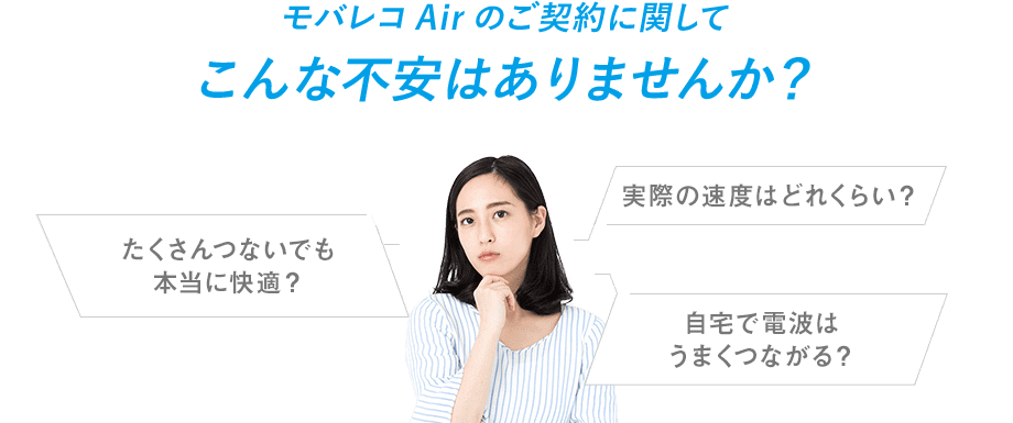 モバレコAirのご契約に関してこんな不安はありませんか? 実際の速度はどれくらい? たくさんつないでも本当に快適? 自宅で電波はうまくつながる?