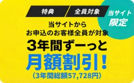 特典 全員対象 当サイトからお申込のお客様全員が対象 3年間ずーっと月額割引！(3年間総額57,728円)