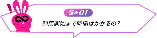 悩み01 利用開始まで時間はかかるの？