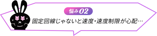 悩み02 固定回線じゃないと速度・速度制限が心配… 5G対応下り最大通信速度2.1Gbpsで超高速・無制限！