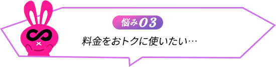 悩み03 料金をおトクに使いたい…