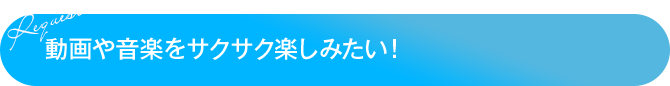 動画や音楽をサクサク楽しみたい！