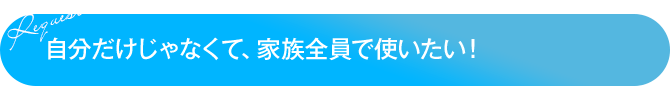 自分だけじゃなくて、家族全員で使いたい！