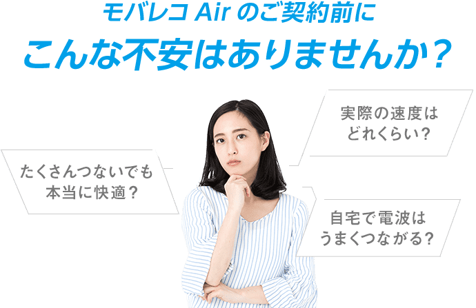 モバレコAirのご契約に関してこんな不安はありませんか? 実際の速度はどれくらい? たくさんつないでも本当に快適? 自宅で電波はうまくつながる?
